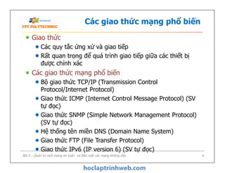 Các giao thức mạng phổ biến
Giao thức
Các quy tắc ứng xử và giao tiếp
Rất quan trọng để quá trình giao tiếp giữa các thiết bị
được chính xác
Các giao thức mạng phổ biến
Bộ giao thức TCP/IP (Transmission Control
Protocol/Internet Protocol)
Giao thức ICMP (Internet Control Message Protocol) (SV
tự đọc)
Giao thức SNMP (Simple Network Management Protocol)
(SV tự đọc)
Hệ thống tên miền DNS (Domain Name System)
Giao thức FTP (File Transfer Protocol)
Giao thức IPv6 (IP version 6) (SV tự đọc)
Giao thức
Các quy tắc ứng xử và giao tiếp
Rất quan trọng để quá trình giao tiếp giữa các thiết bị
được chính xác
Các giao thức mạng phổ biến
Bộ giao thức TCP/IP (Transmission Control
Protocol/Internet Protocol)
Giao thức ICMP (Internet Control Message Protocol) (SV
tự đọc)
Giao thức SNMP (Simple Network Management Protocol)
(SV tự đọc)
Hệ thống tên miền DNS (Domain Name System)
Giao thức FTP (File Transfer Protocol)
Giao thức IPv6 (IP version 6) (SV tự đọc)
Bài 5 - Quản trị một mạng an toàn và Bảo mật các mạng không dây 4
 