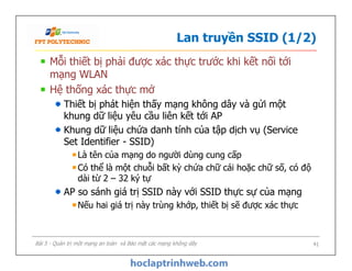 Lan truyền SSID (1/2)
Mỗi thiết bị phải được xác thực trước khi kết nối tới
mạng WLAN
Hệ thống xác thực mở
Thiết bị phát hiện thấy mạng không dây và gửi một
khung dữ liệu yêu cầu liên kết tới AP
Khung dữ liệu chứa danh tính của tập dịch vụ (Service
Set Identifier - SSID)
Là tên của mạng do người dùng cung cấp
Có thể là một chuỗi bất kỳ chứa chữ cái hoặc chữ số, có độ
dài từ 2 – 32 ký tự
AP so sánh giá trị SSID này với SSID thực sự của mạng
Nếu hai giá trị này trùng khớp, thiết bị sẽ được xác thực
Mỗi thiết bị phải được xác thực trước khi kết nối tới
mạng WLAN
Hệ thống xác thực mở
Thiết bị phát hiện thấy mạng không dây và gửi một
khung dữ liệu yêu cầu liên kết tới AP
Khung dữ liệu chứa danh tính của tập dịch vụ (Service
Set Identifier - SSID)
Là tên của mạng do người dùng cung cấp
Có thể là một chuỗi bất kỳ chứa chữ cái hoặc chữ số, có độ
dài từ 2 – 32 ký tự
AP so sánh giá trị SSID này với SSID thực sự của mạng
Nếu hai giá trị này trùng khớp, thiết bị sẽ được xác thực
Bài 5 - Quản trị một mạng an toàn và Bảo mật các mạng không dây 41
 