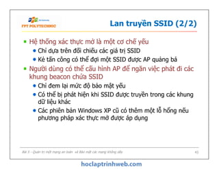 Lan truyền SSID (2/2)
Hệ thống xác thực mở là một cơ chế yếu
Chỉ dựa trên đối chiếu các giá trị SSID
Kẻ tấn công có thể đợi một SSID được AP quảng bá
Người dùng có thể cấu hình AP để ngăn việc phát đi các
khung beacon chứa SSID
Chỉ đem lại mức độ bảo mật yếu
Có thể bị phát hiện khi SSID được truyền trong các khung
dữ liệu khác
Các phiên bản Windows XP cũ có thêm một lỗ hổng nếu
phương pháp xác thực mở được áp dụng
Hệ thống xác thực mở là một cơ chế yếu
Chỉ dựa trên đối chiếu các giá trị SSID
Kẻ tấn công có thể đợi một SSID được AP quảng bá
Người dùng có thể cấu hình AP để ngăn việc phát đi các
khung beacon chứa SSID
Chỉ đem lại mức độ bảo mật yếu
Có thể bị phát hiện khi SSID được truyền trong các khung
dữ liệu khác
Các phiên bản Windows XP cũ có thêm một lỗ hổng nếu
phương pháp xác thực mở được áp dụng
Bài 5 - Quản trị một mạng an toàn và Bảo mật các mạng không dây 43
 