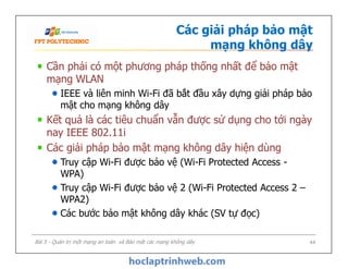 Các giải pháp bảo mật
mạng không dây
Cần phải có một phương pháp thống nhất để bảo mật
mạng WLAN
IEEE và liên minh Wi-Fi đã bắt đầu xây dựng giải pháp bảo
mật cho mạng không dây
Kết quả là các tiêu chuẩn vẫn được sử dụng cho tới ngày
nay IEEE 802.11i
Các giải pháp bảo mật mạng không dây hiện dùng
Truy cập Wi-Fi được bảo vệ (Wi-Fi Protected Access -
WPA)
Truy cập Wi-Fi được bảo vệ 2 (Wi-Fi Protected Access 2 –
WPA2)
Các bước bảo mật không dây khác (SV tự đọc)
Cần phải có một phương pháp thống nhất để bảo mật
mạng WLAN
IEEE và liên minh Wi-Fi đã bắt đầu xây dựng giải pháp bảo
mật cho mạng không dây
Kết quả là các tiêu chuẩn vẫn được sử dụng cho tới ngày
nay IEEE 802.11i
Các giải pháp bảo mật mạng không dây hiện dùng
Truy cập Wi-Fi được bảo vệ (Wi-Fi Protected Access -
WPA)
Truy cập Wi-Fi được bảo vệ 2 (Wi-Fi Protected Access 2 –
WPA2)
Các bước bảo mật không dây khác (SV tự đọc)
Bài 5 - Quản trị một mạng an toàn và Bảo mật các mạng không dây 44
 