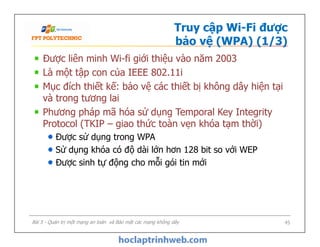 Truy cập Wi-Fi được
bảo vệ (WPA) (1/3)
Được liên minh Wi-fi giới thiệu vào năm 2003
Là một tập con của IEEE 802.11i
Mục đích thiết kế: bảo vệ các thiết bị không dây hiện tại
và trong tương lai
Phương pháp mã hóa sử dụng Temporal Key Integrity
Protocol (TKIP – giao thức toàn vẹn khóa tạm thời)
Được sử dụng trong WPA
Sử dụng khóa có độ dài lớn hơn 128 bit so với WEP
Được sinh tự động cho mỗi gói tin mới
Được liên minh Wi-fi giới thiệu vào năm 2003
Là một tập con của IEEE 802.11i
Mục đích thiết kế: bảo vệ các thiết bị không dây hiện tại
và trong tương lai
Phương pháp mã hóa sử dụng Temporal Key Integrity
Protocol (TKIP – giao thức toàn vẹn khóa tạm thời)
Được sử dụng trong WPA
Sử dụng khóa có độ dài lớn hơn 128 bit so với WEP
Được sinh tự động cho mỗi gói tin mới
Bài 5 - Quản trị một mạng an toàn và Bảo mật các mạng không dây 45
 