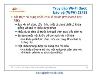 Truy cập Wi-Fi được
bảo vệ (WPA) (2/3)
Xác thực sử dụng khóa chia sẻ trước (Preshared Key –
PSK)
Sau khi AP được cấu hình, thiết bị client phải có khóa
giống với giá trị khóa được nhập
Khóa được chia sẻ trước khi quá trình giao tiếp diễn ra
Sử dụng một mật khẩu để sinh ra khóa mã hóa
Mật khẩu phải được nhập trước vào từng AP và thiết bị
không dây
Mật khẩu không được sử dụng cho mã hóa
Mật khẩu đóng vai trò như một xuất phát điểm cho việc
tính toán để sinh ra các khóa mã hóa
Xác thực sử dụng khóa chia sẻ trước (Preshared Key –
PSK)
Sau khi AP được cấu hình, thiết bị client phải có khóa
giống với giá trị khóa được nhập
Khóa được chia sẻ trước khi quá trình giao tiếp diễn ra
Sử dụng một mật khẩu để sinh ra khóa mã hóa
Mật khẩu phải được nhập trước vào từng AP và thiết bị
không dây
Mật khẩu không được sử dụng cho mã hóa
Mật khẩu đóng vai trò như một xuất phát điểm cho việc
tính toán để sinh ra các khóa mã hóa
Bài 5 - Quản trị một mạng an toàn và Bảo mật các mạng không dây 46
 