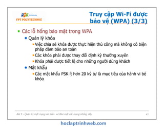 Truy cập Wi-Fi được
bảo vệ (WPA) (3/3)
Các lỗ hổng bảo mật trong WPA
Quản lý khóa
Việc chia sẻ khóa được thực hiện thủ công mà không có biện
pháp đảm bảo an toàn
Các khóa phải được thay đổi định kỳ thường xuyên
Khóa phải được tiết lộ cho những người dùng khách
Mật khẩu
Các mật khẩu PSK ít hơn 20 ký tự là mục tiêu của hành vi bẻ
khóa
Các lỗ hổng bảo mật trong WPA
Quản lý khóa
Việc chia sẻ khóa được thực hiện thủ công mà không có biện
pháp đảm bảo an toàn
Các khóa phải được thay đổi định kỳ thường xuyên
Khóa phải được tiết lộ cho những người dùng khách
Mật khẩu
Các mật khẩu PSK ít hơn 20 ký tự là mục tiêu của hành vi bẻ
khóa
Bài 5 - Quản trị một mạng an toàn và Bảo mật các mạng không dây 47
 