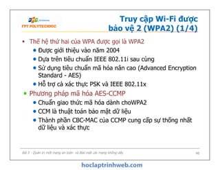 Truy cập Wi-Fi được
bảo vệ 2 (WPA2) (1/4)
 Thế hệ thứ hai của WPA được gọi là WPA2
Được giới thiệu vào năm 2004
Dựa trên tiêu chuẩn IEEE 802.11i sau cùng
Sử dụng tiêu chuẩn mã hóa nân cao (Advanced Encryption
Standard - AES)
Hỗ trợ cả xác thực PSK và IEEE 802.11x
Phương pháp mã hóa AES-CCMP
Chuẩn giao thức mã hóa dành choWPA2
CCM là thuật toán bảo mật dữ liệu
Thành phần CBC-MAC của CCMP cung cấp sự thống nhất
dữ liệu và xác thực
 Thế hệ thứ hai của WPA được gọi là WPA2
Được giới thiệu vào năm 2004
Dựa trên tiêu chuẩn IEEE 802.11i sau cùng
Sử dụng tiêu chuẩn mã hóa nân cao (Advanced Encryption
Standard - AES)
Hỗ trợ cả xác thực PSK và IEEE 802.11x
Phương pháp mã hóa AES-CCMP
Chuẩn giao thức mã hóa dành choWPA2
CCM là thuật toán bảo mật dữ liệu
Thành phần CBC-MAC của CCMP cung cấp sự thống nhất
dữ liệu và xác thực
Bài 5 - Quản trị một mạng an toàn và Bảo mật các mạng không dây 48
 