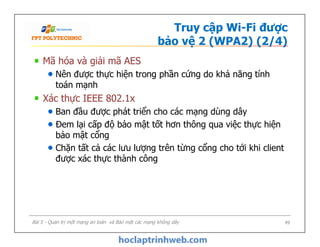 Truy cập Wi-Fi được
bảo vệ 2 (WPA2) (2/4)
Mã hóa và giải mã AES
Nên được thực hiện trong phần cứng do khả năng tính
toán mạnh
Xác thực IEEE 802.1x
Ban đầu được phát triển cho các mạng dùng dây
Đem lại cấp độ bảo mật tốt hơn thông qua việc thực hiện
bảo mật cổng
Chặn tất cả các lưu lượng trên từng cổng cho tới khi client
được xác thực thành công
Mã hóa và giải mã AES
Nên được thực hiện trong phần cứng do khả năng tính
toán mạnh
Xác thực IEEE 802.1x
Ban đầu được phát triển cho các mạng dùng dây
Đem lại cấp độ bảo mật tốt hơn thông qua việc thực hiện
bảo mật cổng
Chặn tất cả các lưu lượng trên từng cổng cho tới khi client
được xác thực thành công
Bài 5 - Quản trị một mạng an toàn và Bảo mật các mạng không dây 49
 