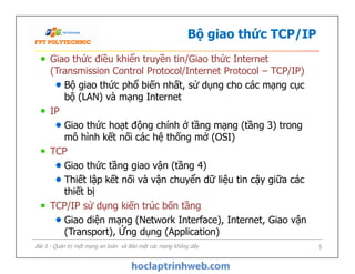 Bộ giao thức TCP/IP
Giao thức điều khiển truyền tin/Giao thức Internet
(Transmission Control Protocol/Internet Protocol – TCP/IP)
Bộ giao thức phổ biến nhất, sử dụng cho các mạng cục
bộ (LAN) và mạng Internet
IP
Giao thức hoạt động chính ở tầng mạng (tầng 3) trong
mô hình kết nối các hệ thống mở (OSI)
TCP
Giao thức tầng giao vận (tầng 4)
Thiết lập kết nối và vận chuyển dữ liệu tin cậy giữa các
thiết bị
TCP/IP sử dụng kiến trúc bốn tầng
Giao diện mạng (Network Interface), Internet, Giao vận
(Transport), Ứng dụng (Application)
Giao thức điều khiển truyền tin/Giao thức Internet
(Transmission Control Protocol/Internet Protocol – TCP/IP)
Bộ giao thức phổ biến nhất, sử dụng cho các mạng cục
bộ (LAN) và mạng Internet
IP
Giao thức hoạt động chính ở tầng mạng (tầng 3) trong
mô hình kết nối các hệ thống mở (OSI)
TCP
Giao thức tầng giao vận (tầng 4)
Thiết lập kết nối và vận chuyển dữ liệu tin cậy giữa các
thiết bị
TCP/IP sử dụng kiến trúc bốn tầng
Giao diện mạng (Network Interface), Internet, Giao vận
(Transport), Ứng dụng (Application)
Bài 5 - Quản trị một mạng an toàn và Bảo mật các mạng không dây 5
 