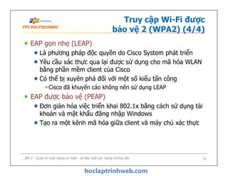Truy cập Wi-Fi được
bảo vệ 2 (WPA2) (4/4)
EAP gọn nhẹ (LEAP)
Là phương pháp độc quyền do Cisco System phát triển
Yêu cầu xác thực qua lại được sử dụng cho mã hóa WLAN
bằng phần mềm client của Cisco
Có thể bị xuyên phá đối với một số kiểu tấn công
Cisco đã khuyến cáo không nên sử dụng LEAP
EAP được bảo vệ (PEAP)
Đơn giản hóa việc triển khai 802.1x bằng cách sử dụng tài
khoản và mật khẩu đăng nhập Windows
Tạo ra một kênh mã hóa giữa client và máy chủ xác thực
EAP gọn nhẹ (LEAP)
Là phương pháp độc quyền do Cisco System phát triển
Yêu cầu xác thực qua lại được sử dụng cho mã hóa WLAN
bằng phần mềm client của Cisco
Có thể bị xuyên phá đối với một số kiểu tấn công
Cisco đã khuyến cáo không nên sử dụng LEAP
EAP được bảo vệ (PEAP)
Đơn giản hóa việc triển khai 802.1x bằng cách sử dụng tài
khoản và mật khẩu đăng nhập Windows
Tạo ra một kênh mã hóa giữa client và máy chủ xác thực
Bài 5 - Quản trị một mạng an toàn và Bảo mật các mạng không dây 51
 