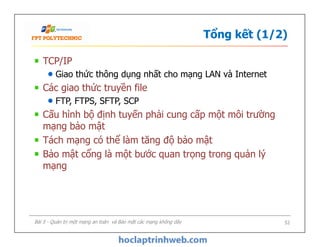 Tổng kết (1/2)
TCP/IP
Giao thức thông dụng nhất cho mạng LAN và Internet
Các giao thức truyền file
FTP, FTPS, SFTP, SCP
Cấu hình bộ định tuyến phải cung cấp một môi trường
mạng bảo mật
Tách mạng có thể làm tăng độ bảo mật
Bảo mật cổng là một bước quan trọng trong quản lý
mạng
TCP/IP
Giao thức thông dụng nhất cho mạng LAN và Internet
Các giao thức truyền file
FTP, FTPS, SFTP, SCP
Cấu hình bộ định tuyến phải cung cấp một môi trường
mạng bảo mật
Tách mạng có thể làm tăng độ bảo mật
Bảo mật cổng là một bước quan trọng trong quản lý
mạng
Bài 5 - Quản trị một mạng an toàn và Bảo mật các mạng không dây 52
 
