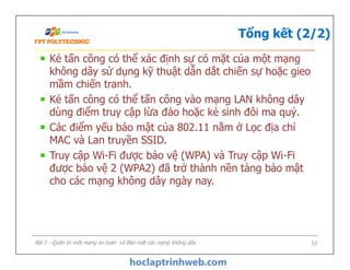 Tổng kết (2/2)
Kẻ tấn công có thể xác định sự có mặt của một mạng
không dây sử dụng kỹ thuật dẫn dắt chiến sự hoặc gieo
mầm chiến tranh.
Kẻ tấn công có thể tấn công vào mạng LAN không dây
dùng điểm truy cập lừa đảo hoặc kẻ sinh đôi ma quỷ.
Các điểm yếu bảo mật của 802.11 nằm ở Lọc địa chỉ
MAC và Lan truyền SSID.
Truy cập Wi-Fi được bảo vệ (WPA) và Truy cập Wi-Fi
được bảo vệ 2 (WPA2) đã trở thành nền tảng bảo mật
cho các mạng không dây ngày nay.
Kẻ tấn công có thể xác định sự có mặt của một mạng
không dây sử dụng kỹ thuật dẫn dắt chiến sự hoặc gieo
mầm chiến tranh.
Kẻ tấn công có thể tấn công vào mạng LAN không dây
dùng điểm truy cập lừa đảo hoặc kẻ sinh đôi ma quỷ.
Các điểm yếu bảo mật của 802.11 nằm ở Lọc địa chỉ
MAC và Lan truyền SSID.
Truy cập Wi-Fi được bảo vệ (WPA) và Truy cập Wi-Fi
được bảo vệ 2 (WPA2) đã trở thành nền tảng bảo mật
cho các mạng không dây ngày nay.
Bài 5 - Quản trị một mạng an toàn và Bảo mật các mạng không dây 53
 
