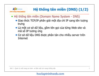 Hệ thống tên miền (DNS) (1/2)
Hệ thống tên miền (Domain Name System - DNS)
Giao thức TCP/IP phân giải một địa chỉ IP sang tên tượng
trưng
Là một cơ sở dữ liệu, gồm tên gọi của từng Web site và
mã số IP tương ứng
Cơ sở dữ liệu DNS được phân tán cho nhiều server trên
Internet
Hệ thống tên miền (Domain Name System - DNS)
Giao thức TCP/IP phân giải một địa chỉ IP sang tên tượng
trưng
Là một cơ sở dữ liệu, gồm tên gọi của từng Web site và
mã số IP tương ứng
Cơ sở dữ liệu DNS được phân tán cho nhiều server trên
Internet
Bài 5 - Quản trị một mạng an toàn và Bảo mật các mạng không dây 7
 