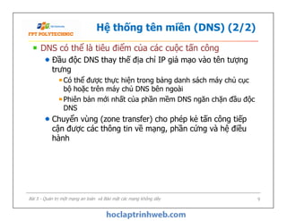 Hệ thống tên miền (DNS) (2/2)
DNS có thể là tiêu điểm của các cuộc tấn công
Đầu độc DNS thay thế địa chỉ IP giả mạo vào tên tượng
trưng
Có thể được thực hiện trong bảng danh sách máy chủ cục
bộ hoặc trên máy chủ DNS bên ngoài
Phiên bản mới nhất của phần mềm DNS ngăn chặn đầu độc
DNS
Chuyển vùng (zone transfer) cho phép kẻ tấn công tiếp
cận được các thông tin về mạng, phần cứng và hệ điều
hành
DNS có thể là tiêu điểm của các cuộc tấn công
Đầu độc DNS thay thế địa chỉ IP giả mạo vào tên tượng
trưng
Có thể được thực hiện trong bảng danh sách máy chủ cục
bộ hoặc trên máy chủ DNS bên ngoài
Phiên bản mới nhất của phần mềm DNS ngăn chặn đầu độc
DNS
Chuyển vùng (zone transfer) cho phép kẻ tấn công tiếp
cận được các thông tin về mạng, phần cứng và hệ điều
hành
Bài 5 - Quản trị một mạng an toàn và Bảo mật các mạng không dây 9
 
