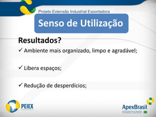 Projeto Extensão Industrial Exportadora
Resultados?
 Ambiente mais organizado, limpo e agradável;
 Libera espaços;
 Redução de desperdícios;
Senso de Utilização
 