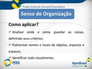 Projeto Extensão Industrial Exportadora
Como aplicar?
 Analisar onde e como guardar as coisas,
definindo seus critérios;
 Padronizar nomes e locais de objetos, arquivos e
espaços;
 Identificar tudo visualmente;
Senso de Organização
 