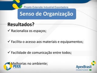 Projeto Extensão Industrial Exportadora
Resultados?
 Racionaliza os espaços;
 Facilita o acesso aos materiais e equipamentos;
 Facilidade de comunicação entre todos;
 Melhorias no ambiente;
Senso de Organização
 