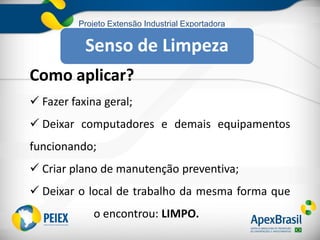 Projeto Extensão Industrial Exportadora
Como aplicar?
 Fazer faxina geral;
 Deixar computadores e demais equipamentos
funcionando;
 Criar plano de manutenção preventiva;
 Deixar o local de trabalho da mesma forma que
o encontrou: LIMPO.
Senso de Limpeza
 