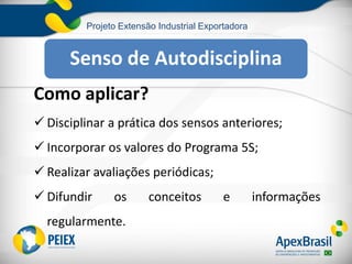 Projeto Extensão Industrial Exportadora
Como aplicar?
 Disciplinar a prática dos sensos anteriores;
 Incorporar os valores do Programa 5S;
 Realizar avaliações periódicas;
 Difundir os conceitos e informações
regularmente.
Senso de Autodisciplina
 