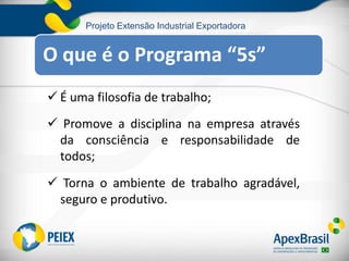 Projeto Extensão Industrial Exportadora
O que é o Programa “5s”
 É uma filosofia de trabalho;
 Promove a disciplina na empresa através
da consciência e responsabilidade de
todos;
 Torna o ambiente de trabalho agradável,
seguro e produtivo.
 