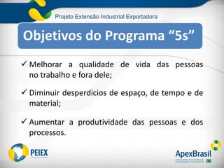Projeto Extensão Industrial Exportadora
 Melhorar a qualidade de vida das pessoas
no trabalho e fora dele;
 Diminuir desperdícios de espaço, de tempo e de
material;
 Aumentar a produtividade das pessoas e dos
processos.
Objetivos do Programa “5s”
 
