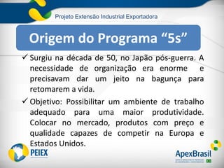 Projeto Extensão Industrial Exportadora
 Surgiu na década de 50, no Japão pós-guerra. A
necessidade de organização era enorme e
precisavam dar um jeito na bagunça para
retomarem a vida.
 Objetivo: Possibilitar um ambiente de trabalho
adequado para uma maior produtividade.
Colocar no mercado, produtos com preço e
qualidade capazes de competir na Europa e
Estados Unidos.
Origem do Programa “5s”
 