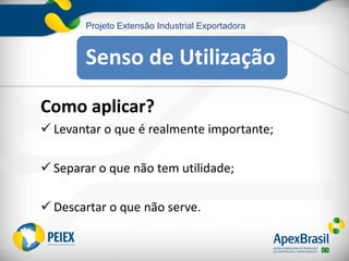 Projeto Extensão Industrial Exportadora
Como aplicar?
 Levantar o que é realmente importante;
 Separar o que não tem utilidade;
 Descartar o que não serve.
Senso de Utilização
 