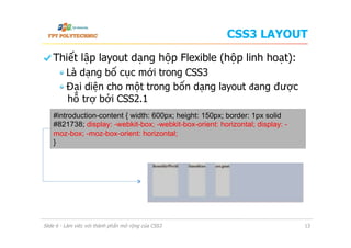 CSS3 LAYOUT
  Thiết lập layout dạng hộp Flexible (hộp linh hoạt):
 Là dạng bố cục mới trong CSS3
 Đại diện cho một trong bốn dạng layout đang được
hỗ trợ bởi CSS2.1
Slide 6 - Làm việc với thành phần mở rộng của CSS3 13
#introduction-content { width: 600px; height: 150px; border: 1px solid
#821738; display: -webkit-box; -webkit-box-orient: horizontal; display: -
moz-box; -moz-box-orient: horizontal;
}
 