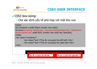 CSS3 USER INTERFACE
  CSS3 box-sizing:
 Cho xác định yếu tố phù hợp với một khu vực
Slide 6 - Làm việc với thành phần mở rộng của CSS3 17
CSS3:
div.Container { width:30em; border:1em solid;}
div.box{box-sizing: border-box; -moz-box-sizing:border-box; -webkit-box-
sizing:border-box; width:50%; border:1em solid red; float:left;}
HTML:
<div class="container">
<div class="box">This div occupies the left half.</div>
<div class="box">This div occupies the right half.</div>
</div>
 