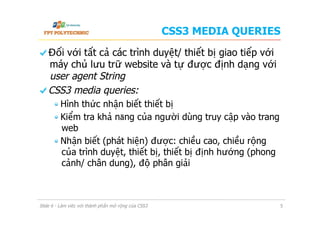 CSS3 MEDIA QUERIES
  Đối với tất cả các trình duyệt/ thiết bị giao tiếp với
máy chủ lưu trữ website và tự được định dạng với
user agent String
  CSS3 media queries:
 Hình thức nhận biết thiết bị
 Kiểm tra khả năng của người dùng truy cập vào trang
web
 Nhận biết (phát hiện) được: chiều cao, chiều rộng
của trình duyệt, thiết bị, thiết bị định hướng (phong
cảnh/ chân dung), độ phân giải
Slide 6 - Làm việc với thành phần mở rộng của CSS3 5
 