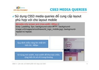 CSS3 MEDIA QUERIES
  Sử dụng CSS3 media queries để cung cấp layout
phù hợp với cho layout mobile
Slide 6 - Làm việc với thành phần mở rộng của CSS3 6
@media only screen and (max-width: 480px) {
body { padding: 5px; background-color:#FFF; background-
image:url(images/smoothieworld_logo_mobile.jpg); background-
repeat:no-repeat;
}
Quy	
  định	
  chiều	
  rộng	
  lớn	
  nhất	
  khi	
  
hiển	
  thị	
  :	
  480px	
  
Sử	
  dụng	
  min-­‐width,	
  max-­‐width	
  để	
  khai	
  báo	
  chiều	
  
rộng	
  hiển	
  thị	
  sẽ	
  chỉ	
  trong	
  khoảng	
  
 