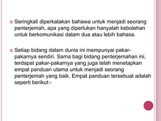 

Seringkali diperkatakan bahawa untuk menjadi seorang
penterjemah, apa yang diperlukan hanyalah kebolehan
untuk berkomunikasi dalam dua atau lebih bahasa.



Setiap bidang dalam dunia ini mempunyai pakarpakarnya sendiri. Sama bagi bidang penterjemahan ini,
terdapat pakar-pakarnya yang juga telah menetapkan
empat panduan utama untuk menjadi seorang
penterjemah yang baik. Empat panduan tersebuat adalah
seperti berikut:-

 