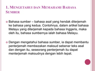 1. MENGETAHUI DAN MEMAHAMI BAHASA
SUMBER


Bahasa sumber – bahasa asal yang hendak diterjemah
ke bahasa yang kedua. Contohnya, dalam artikel bahasa
Melayu yang diterjemah kepada bahasa Inggeris, maka
oleh itu, bahasa sumbernya ialah bahasa Melayu.



Dengan mengetahui bahasa sumber, ia dapat membantu
penterjemah membezakan maksud sebenar teks asal
dan dengan itu, seseorang penterjemah itu dapat
menterjemah maksudnya dengan lebih tepat.

 
