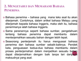 2. MENGETAHUI DAN MEMAHAMI BAHASA
PENERIMA
Bahasa penerima – bahasa yang mana teks asal itu akan
diterjemah. Contohnya, dalam aritkel bahasa Melayu yang
diterjemah kepada bahasa Inggeris, maka oleh itu, bahasa
penerimanya ialah bahasa Inggeris.
 Sama peranannya seperti bahasa sumber, pengetahuan
tentang bahasa penerima dapat membantu dalam
menterjemahkan sesuatu bahan dengan lebih tepat.
 Seseorang penterjemah itu harus menguasai bahasa
penerima dan bahasa sumber sebaik-baiknya. Pendek
kata, penguasaan kedua-dua bahasa membantu dalam
proses penterjemahan dalam menjadikan sesuatu bahan
dapat diterjemahkan dengan baik tanpa lari daripada
maksudnya yang asal.


 