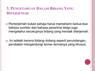 3. PENGETAHUAN DALAM BIDANG YANG
DITERJEMAH


Penterjemah bukan sahaja harus memahami kedua-dua
bahasa sumber dan bahasa penerima tetapi juga
mengetahui secukupnya bidang yang hendak diterjemah.



Ini adalah kerana bidang–bidang seperti perundangan,
perubatan mengandungi terma–termanya yang khusus.

 
