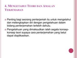 4. MENGETAHUI TEORI DAN AMALAN
TERJEMAHAN
Penting bagi seorang penterjemah itu untuk mengetahui
dan melengkapkan diri dengan pengetahuan dalam
bidang penterjemahan terlebih dahulu.
 Pengetahuan yang dimaksudkan ialah segala konsepkonsep teori supaya cara penterjemahan yang betul
dapat diaplikasikan.


 