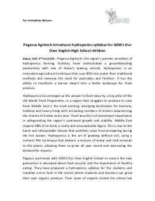 For Immediate Release
Pegasus Agritech introduces hydroponics syllabus for GEM's Our
Own English High School children
Dubai, UAE: 9th Feb 2014 – Pegasus Agritech, the region's premier providers of
hydroponics farming facilities, have orchestrated a groundbreaking
partnership with one of Dubai's leading schools. Hydroponics is an
innovative agricultural technique that uses 80% less water than traditional
methods and removes the need for pesticides and fertilizer. It has the
ability to transform a barren desert into a fertile landscape for fresh
produce.
Hydroponics has emerged as the answer to food security, a key pillar of the
UN World Food Programme, in a region that struggles to produce its own
food. Middle East is the most exciting, emerging destination for business,
holidays and luxury living with increasing numbers of visitors experiencing
the charms of Arabia every year. Food security is of paramount importance
in safeguarding the region's continued growth and stability. Middle East
imports 98% of its food, a costly and unsustainable figure. This is due to the
harsh and inhospitable climate that prohibits crops from prospering during
the hot season. Hydroponics is the art of growing without soil, using a
nutrient film technique that delivers a mixture of water and vital minerals
to the plants, allowing them to grow all year round and decreasing the
demand for imports.
Pegasus partnered with GEMS Our Own English School to ensure the next
generation is educated about food security and the importance of healthy
eating. They have prepared a hydroponics syllabus for the students and
installed a mini farm in the school where students and teachers can grow
their own organic produce. Their team of experts visited the school last
 