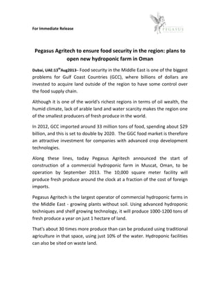 For Immediate Release
Pegasus Agritech to ensure food security in the region: plans to
open new hydroponic farm in Oman
Dubai, UAE:13th
Aug2013– Food security in the Middle East is one of the biggest
problems for Gulf Coast Countries (GCC), where billions of dollars are
invested to acquire land outside of the region to have some control over
the food supply chain.
Although it is one of the world's richest regions in terms of oil wealth, the
humid climate, lack of arable land and water scarcity makes the region one
of the smallest producers of fresh produce in the world.
In 2012, GCC imported around 33 million tons of food, spending about $29
billion, and this is set to double by 2020. The GGC food market is therefore
an attractive investment for companies with advanced crop development
technologies.
Along these lines, today Pegasus Agritech announced the start of
construction of a commercial hydroponic farm in Muscat, Oman, to be
operation by September 2013. The 10,000 square meter facility will
produce fresh produce around the clock at a fraction of the cost of foreign
imports.
Pegasus Agritech is the largest operator of commercial hydroponic farms in
the Middle East - growing plants without soil. Using advanced hydroponic
techniques and shelf growing technology, it will produce 1000-1200 tons of
fresh produce a year on just 1 hectare of land.
That's about 30 times more produce than can be produced using traditional
agriculture in that space, using just 10% of the water. Hydroponic facilities
can also be sited on waste land.
 