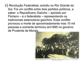 c)  Revolução Federalista, eclodiu no Rio Grande do Sul. Foi um conflito entre dois partidos políticos, a saber: o Republicano Gaúcho – apoiado por Floriano – e o federalista – representando os tradicionais estancieiros gaúchos. Esse conflito provocou a morte de aproximadamente mas 10 mil pessoas e somente terminou em1895 no governo de Prudente de Morais. 