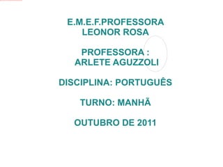 E.M.E.F.PROFESSORA LEONOR ROSA PROFESSORA : ARLETE AGUZZOLI DISCIPLINA: PORTUGUÊS TURNO: MANHÃ OUTUBRO DE 2011 