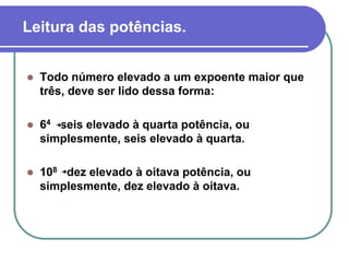 Leitura das potências.
 Todo número elevado a um expoente maior que
três, deve ser lido dessa forma:
 64 seis elevado à quarta potência, ou
simplesmente, seis elevado à quarta.
 108 dez elevado à oitava potência, ou
simplesmente, dez elevado à oitava.
 