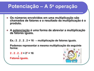 Potenciação – A 5a operação
 Os números envolvidos em uma multiplicação são
chamados de fatores e o resultado da multiplicação é o
produto.
 A potenciação é uma forma de abreviar a multiplicação
de fatores iguais.
Ex.: 2 . 2 . 2 . 2 = 16 → multiplicação de fatores iguais.
Podemos representar a mesma multiplicação da seguinte
forma:
2 . 2 . 2 . 2 = 24 = 16
↓
Fatores iguais.
 