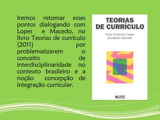 Iremos retomar esses
pontos dialogando com
Lopes e Macedo, no
livro Teorias de currículo
(2011) por
problematizarem o
conceito de
interdisciplinaridade no
contexto brasileiro e a
noção concepção de
integração curricular.
 