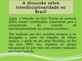 A discussão sobre
interdisciplinaridade no
Brasil
Lopes e Macedo, no livro Teorias de currículo
(2011) trazem contribuições importantes para a
compreensão do conceito de
interdisciplinaridade no contexto brasileiro.
Eles explicam que esse conceito começou a ser
divulgado a partir do trabalho de Hilton
Japiassu, a partir de um olhar filosófico, no fim
dos anos 1970. Seus impactos no campo
educacional foi por meio dos estudos realizados
por Ivani Fazenda.
 