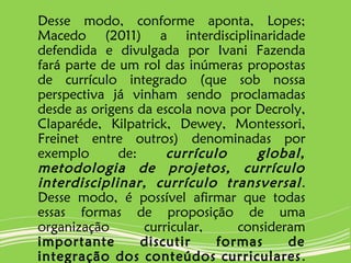 Desse modo, conforme aponta, Lopes;
Macedo (2011) a interdisciplinaridade
defendida e divulgada por Ivani Fazenda
fará parte de um rol das inúmeras propostas
de currículo integrado (que sob nossa
perspectiva já vinham sendo proclamadas
desde as origens da escola nova por Decroly,
Claparéde, Kilpatrick, Dewey, Montessori,
Freinet entre outros) denominadas por
exemplo de: currículo global,
metodologia de projetos, currículo
interdisciplinar, currículo transversal.
Desse modo, é possível afirmar que todas
essas formas de proposição de uma
organização curricular, consideram
importante discutir formas de
integração dos conteúdos curriculares.
 