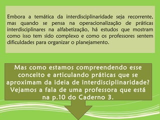 Embora a temática da interdisciplinaridade seja recorrente,
mas quando se pensa na operacionalização de práticas
interdisciplinares na alfabetização, há estudos que mostram
como isso tem sido complexo e como os professores sentem
dificuldades para organizar o planejamento.
Mas como estamos compreendendo esse
conceito e articulando práticas que se
aproximam da ideia de interdisciplinaridade?
Vejamos a fala de uma professora que está
na p.10 do Caderno 3.
 