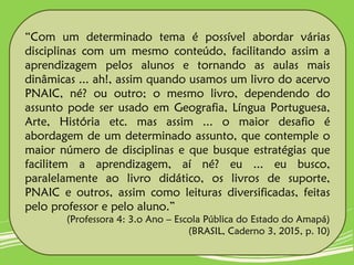 “Com um determinado tema é possível abordar várias
disciplinas com um mesmo conteúdo, facilitando assim a
aprendizagem pelos alunos e tornando as aulas mais
dinâmicas ... ah!, assim quando usamos um livro do acervo
PNAIC, né? ou outro; o mesmo livro, dependendo do
assunto pode ser usado em Geografia, Língua Portuguesa,
Arte, História etc. mas assim ... o maior desafio é
abordagem de um determinado assunto, que contemple o
maior número de disciplinas e que busque estratégias que
facilitem a aprendizagem, aí né? eu ... eu busco,
paralelamente ao livro didático, os livros de suporte,
PNAIC e outros, assim como leituras diversificadas, feitas
pelo professor e pelo aluno.”
(Professora 4: 3.o Ano – Escola Pública do Estado do Amapá)
(BRASIL, Caderno 3, 2015, p. 10)
 