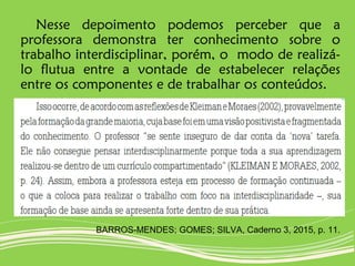 Nesse depoimento podemos perceber que a
professora demonstra ter conhecimento sobre o
trabalho interdisciplinar, porém, o modo de realizá-
lo flutua entre a vontade de estabelecer relações
entre os componentes e de trabalhar os conteúdos.
BARROS-MENDES; GOMES; SILVA, Caderno 3, 2015, p. 11.
 