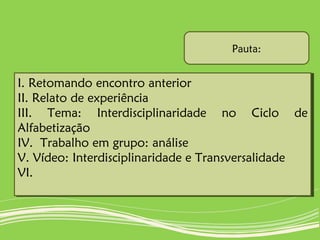 I. Retomando encontro anterior
II. Relato de experiência
III. Tema: Interdisciplinaridade no Ciclo de
Alfabetização
IV. Trabalho em grupo: análise
V. Vídeo: Interdisciplinaridade e Transversalidade
VI.
I. Retomando encontro anterior
II. Relato de experiência
III. Tema: Interdisciplinaridade no Ciclo de
Alfabetização
IV. Trabalho em grupo: análise
V. Vídeo: Interdisciplinaridade e Transversalidade
VI.
Pauta:
 