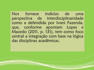 Nos fornece indícios de uma
perspectiva de interdisciplinaridade
como a defendida por Ivani Fazenda,
que, conforme apontam Lopes e
Macedo (2011, p. 131), tem como foco
central a integração com base na lógica
das disciplinas acadêmicas.
 