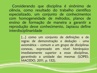 Considerando que disciplina é sinônimo de
ciência, como resultado do trabalho científico
especializado, um conjunto de conhecimentos
com homogeneidade de métodos, planos de
ensino de formação de maneira a garantir a
reprodução desse conhecimento, Japiassu define
interdisciplinaridade
[...] como um conjunto de definições e de
regras de demonstração e dedução - uma
axiomática – comum a um grupo de disciplinas
conexas, expressado em nível hierárquico
imediatamente superior a essas disciplinas,
garantindo a unidade das mesmas (LOPES;
MACEDO, 2011, p. 132).
 