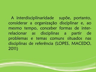 A interdisciplinaridade supõe, portanto,
considerar a organização disciplinar e, ao
mesmo tempo, conceber formas de inter-
relacionar as disciplinas a partir de
problemas e temas comuns situados nas
disciplinas de referência (LOPES, MACEDO,
2011)
 