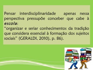 Pensar interdisciplinaridade apenas nessa
perspectiva pressupõe conceber que cabe à
escola:
“organizar e seriar conhecimentos da tradição
que considera essencial à formação dos sujeitos
sociais” (GERALDI, 2010), p. 86).
 